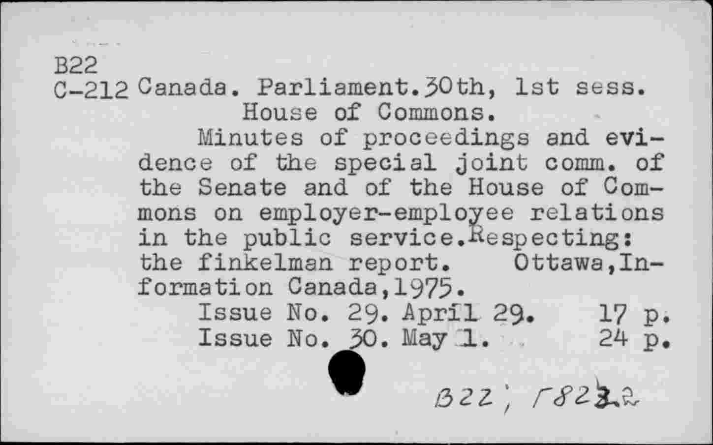 ﻿B22
0-212 Canada. Parliament.50th, 1st sess.
House of Commons.
Minutes of proceedings and evidence of the special joint comm, of the Senate and of the House of Commons on employer-employee relations in the public service.Hespectings the finkelman report. Ottawa,Informât! on Canada,1975»
Issue No. 29. April 29.	17 p.
Issue No. 50. May LI.	24 p,
/3 2 2 ;